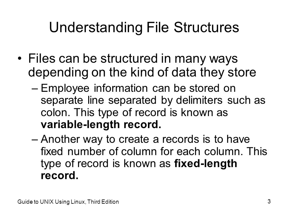 Guide to UNIX Using Linux, Third Edition 3 Understanding File Structures Files can be structured in many ways depending on the kind of data they store –Employee information can be stored on separate line separated by delimiters such as colon.