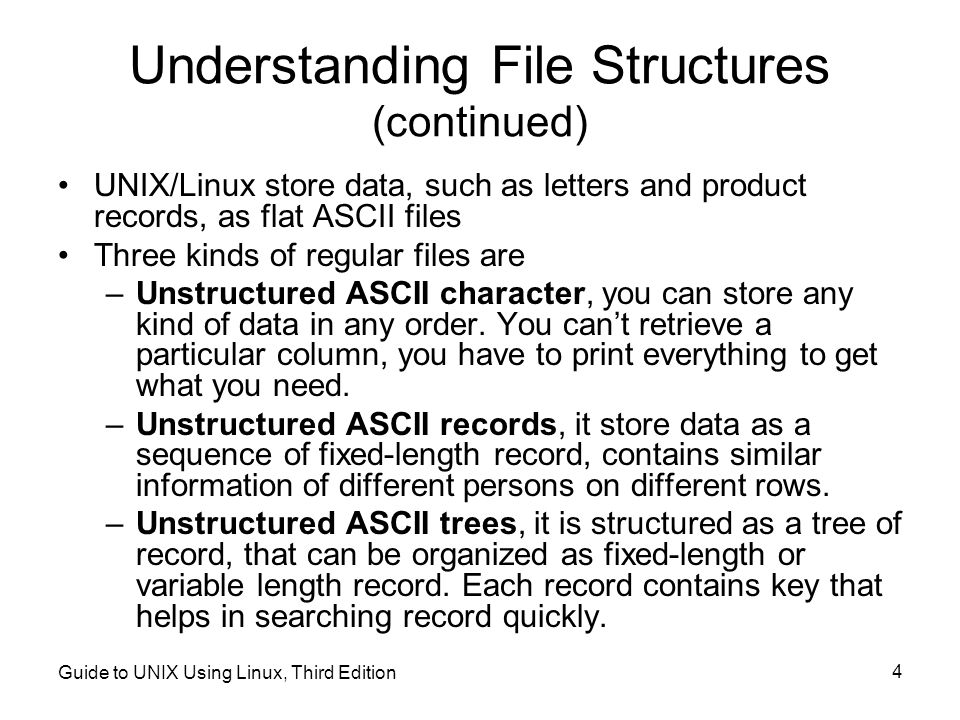 Guide to UNIX Using Linux, Third Edition 4 Understanding File Structures (continued) UNIX/Linux store data, such as letters and product records, as flat ASCII files Three kinds of regular files are –Unstructured ASCII character, you can store any kind of data in any order.