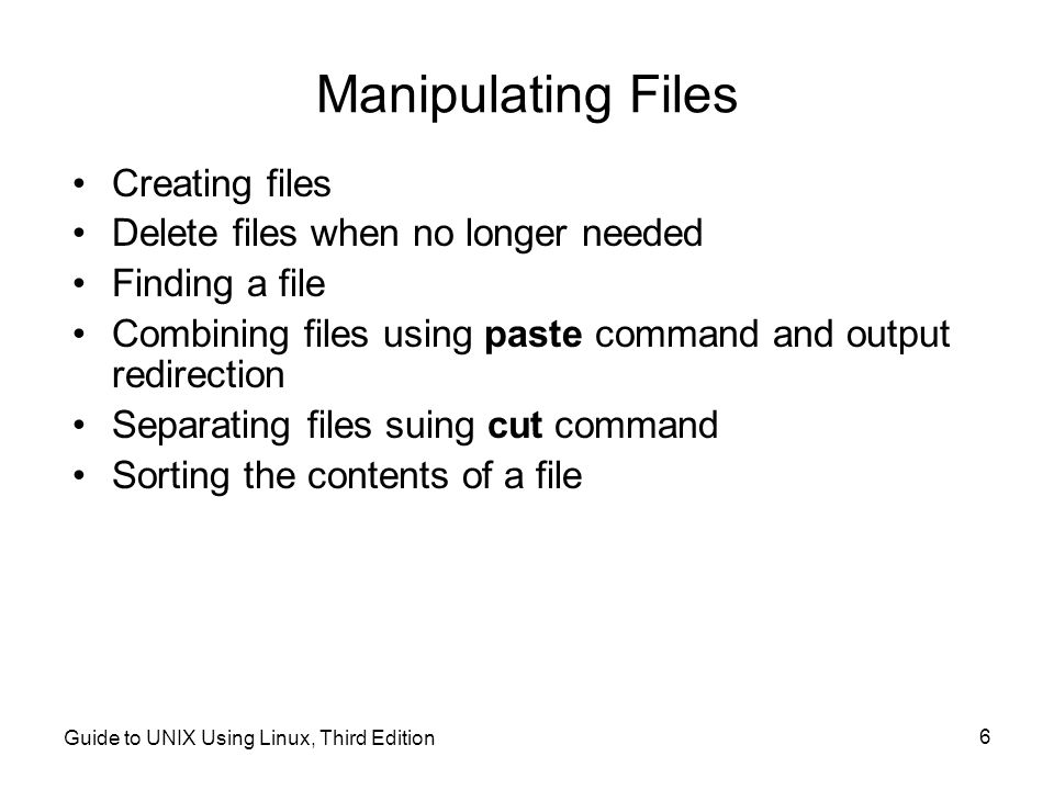 Guide to UNIX Using Linux, Third Edition 6 Manipulating Files Creating files Delete files when no longer needed Finding a file Combining files using paste command and output redirection Separating files suing cut command Sorting the contents of a file