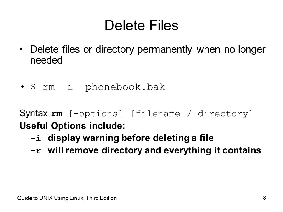 Guide to UNIX Using Linux, Third Edition 8 Delete Files Delete files or directory permanently when no longer needed $ rm –i phonebook.bak Syntax rm [-options] [filename / directory] Useful Options include: -i display warning before deleting a file -r will remove directory and everything it contains