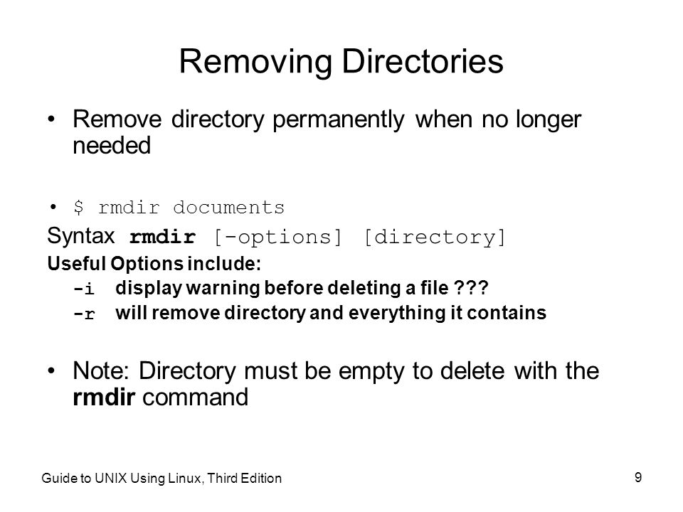 Guide to UNIX Using Linux, Third Edition 9 Removing Directories Remove directory permanently when no longer needed $ rmdir documents Syntax rmdir [-options] [directory] Useful Options include: -i display warning before deleting a file .