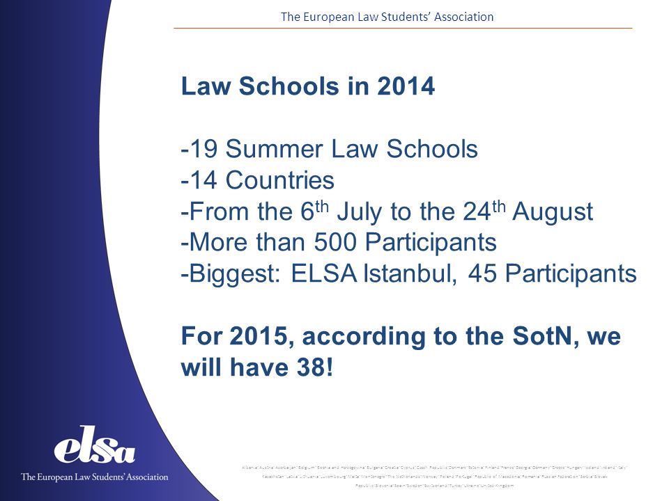 The European Law Students’ Association Albania ˙ Austria ˙ Azerbaijan ˙ Belgium ˙ Bosnia and Herzegovina ˙ Bulgaria ˙ Croatia ˙ Cyprus ˙ Czech Republic ˙ Denmark ˙ Estonia ˙ Finland ˙ France ˙ Georgia ˙ Germany ˙ Greece ˙ Hungary ˙ Iceland ˙ Ireland ˙ Italy ˙ Kazakhstan ˙ Latvia ˙ Lithuania ˙ Luxembourg ˙ Malta ˙ Montenegro ˙ The Netherlands ˙ Norway ˙ Poland ˙ Portugal ˙ Republic of Macedonia ˙ Romania ˙ Russian Federation ˙ Serbia ˙ Slovak Republic ˙ Slovenia ˙ Spain ˙ Sweden ˙ Switzerland ˙ Turkey ˙ Ukraine ˙ United Kingdom Law Schools in Summer Law Schools -14 Countries -From the 6 th July to the 24 th August -More than 500 Participants -Biggest: ELSA Istanbul, 45 Participants For 2015, according to the SotN, we will have 38!