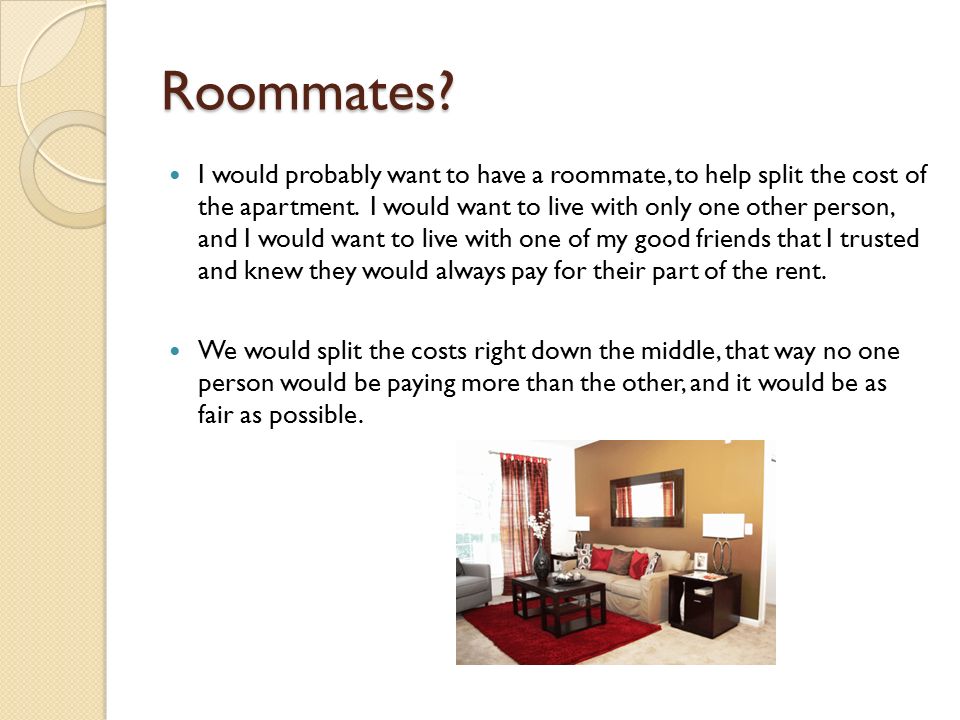 Roommates. I would probably want to have a roommate, to help split the cost of the apartment.