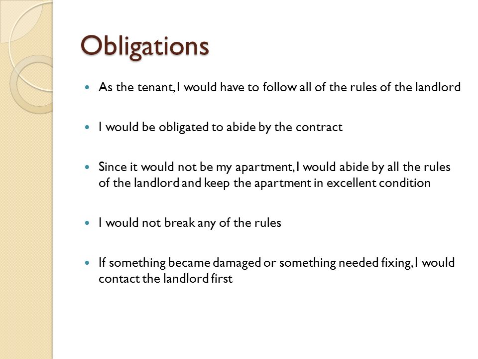 Obligations As the tenant, I would have to follow all of the rules of the landlord I would be obligated to abide by the contract Since it would not be my apartment, I would abide by all the rules of the landlord and keep the apartment in excellent condition I would not break any of the rules If something became damaged or something needed fixing, I would contact the landlord first