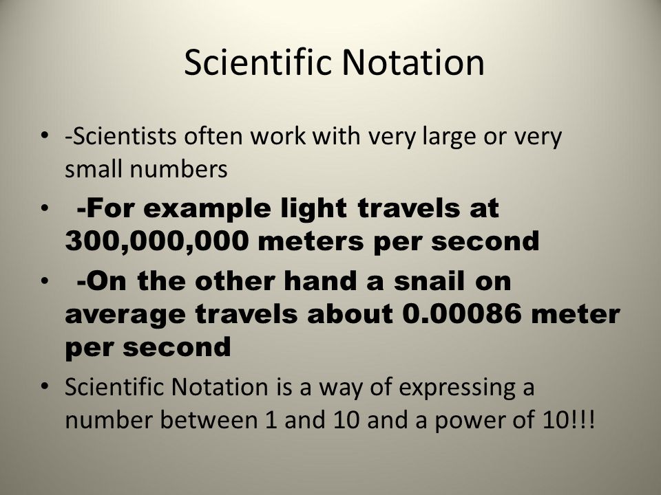Scientific Notation -Scientists often work with very large or very small numbers -For example light travels at 300,000,000 meters per second -On the other hand a snail on average travels about meter per second Scientific Notation is a way of expressing a number between 1 and 10 and a power of 10!!!