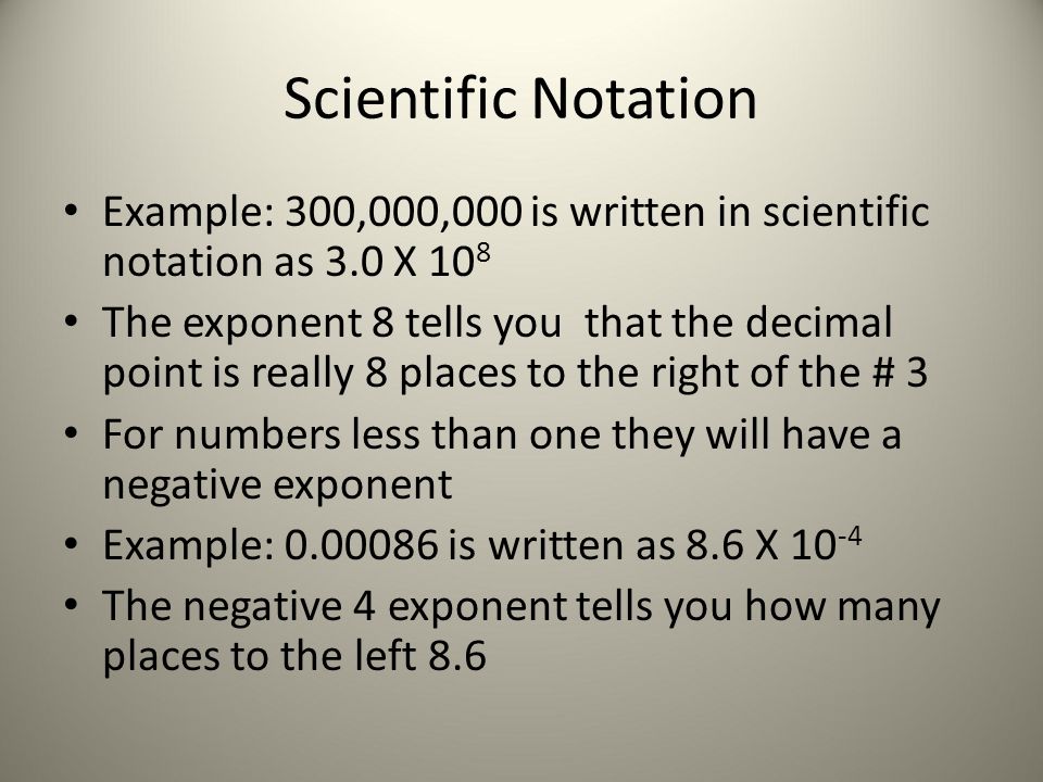 Scientific Notation Example: 300,000,000 is written in scientific notation as 3.0 X 10 8 The exponent 8 tells you that the decimal point is really 8 places to the right of the # 3 For numbers less than one they will have a negative exponent Example: is written as 8.6 X The negative 4 exponent tells you how many places to the left 8.6