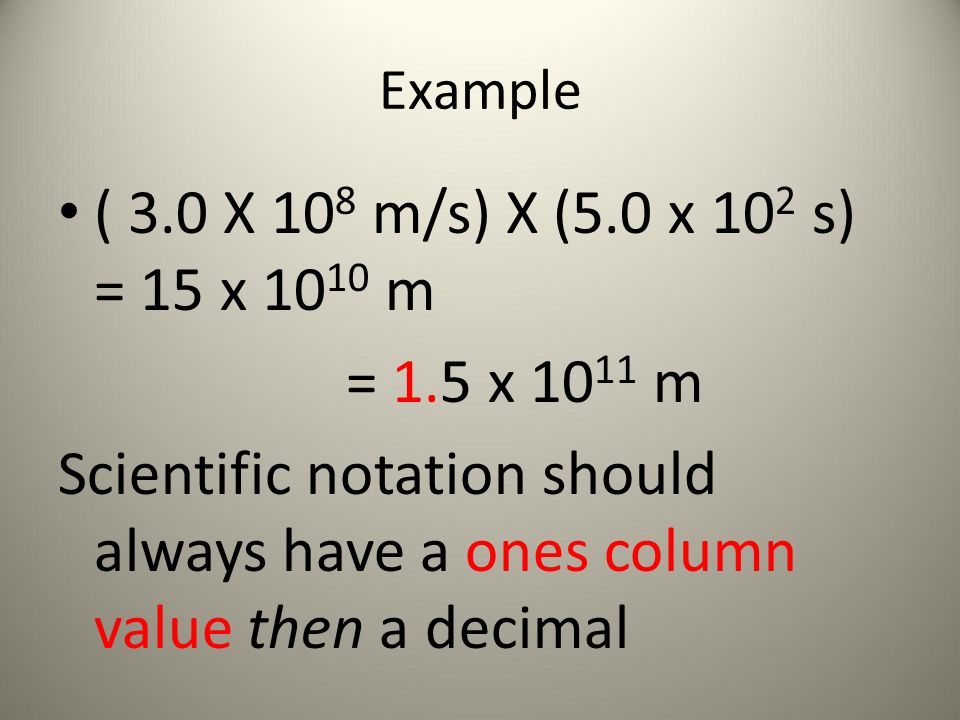 Example ( 3.0 X 10 8 m/s) X (5.0 x 10 2 s) = 15 x m = 1.5 x m Scientific notation should always have a ones column value then a decimal