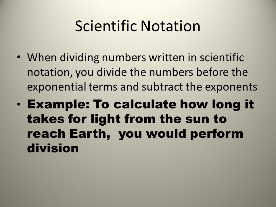 Scientific Notation When dividing numbers written in scientific notation, you divide the numbers before the exponential terms and subtract the exponents Example: To calculate how long it takes for light from the sun to reach Earth, you would perform division