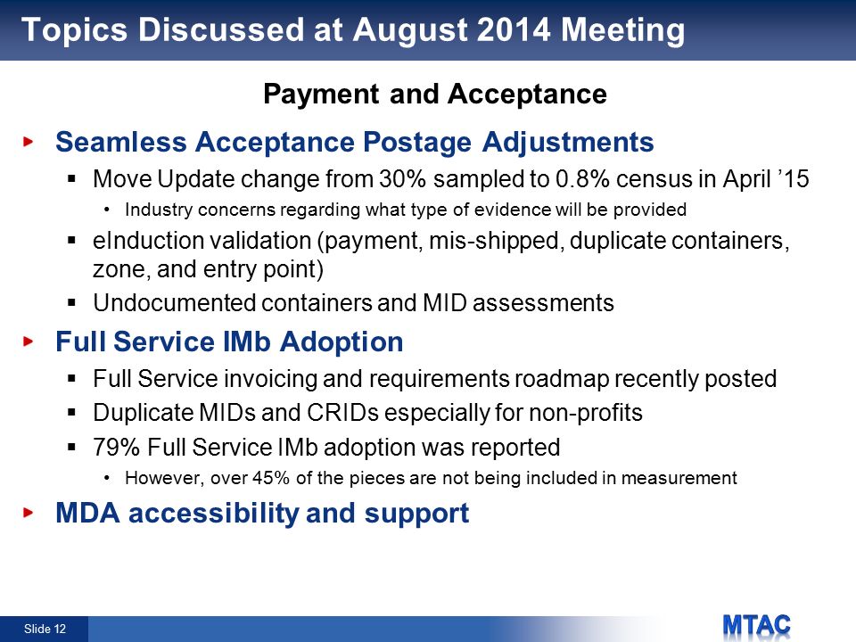 Slide 12 Topics Discussed at August 2014 Meeting Seamless Acceptance Postage Adjustments  Move Update change from 30% sampled to 0.8% census in April ’15 Industry concerns regarding what type of evidence will be provided  eInduction validation (payment, mis-shipped, duplicate containers, zone, and entry point)  Undocumented containers and MID assessments Full Service IMb Adoption  Full Service invoicing and requirements roadmap recently posted  Duplicate MIDs and CRIDs especially for non-profits  79% Full Service IMb adoption was reported However, over 45% of the pieces are not being included in measurement MDA accessibility and support Payment and Acceptance