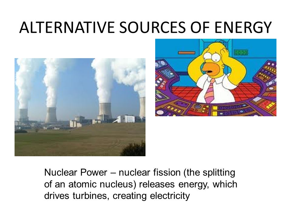 ALTERNATIVE SOURCES OF ENERGY Nuclear Power – nuclear fission (the splitting of an atomic nucleus) releases energy, which drives turbines, creating electricity
