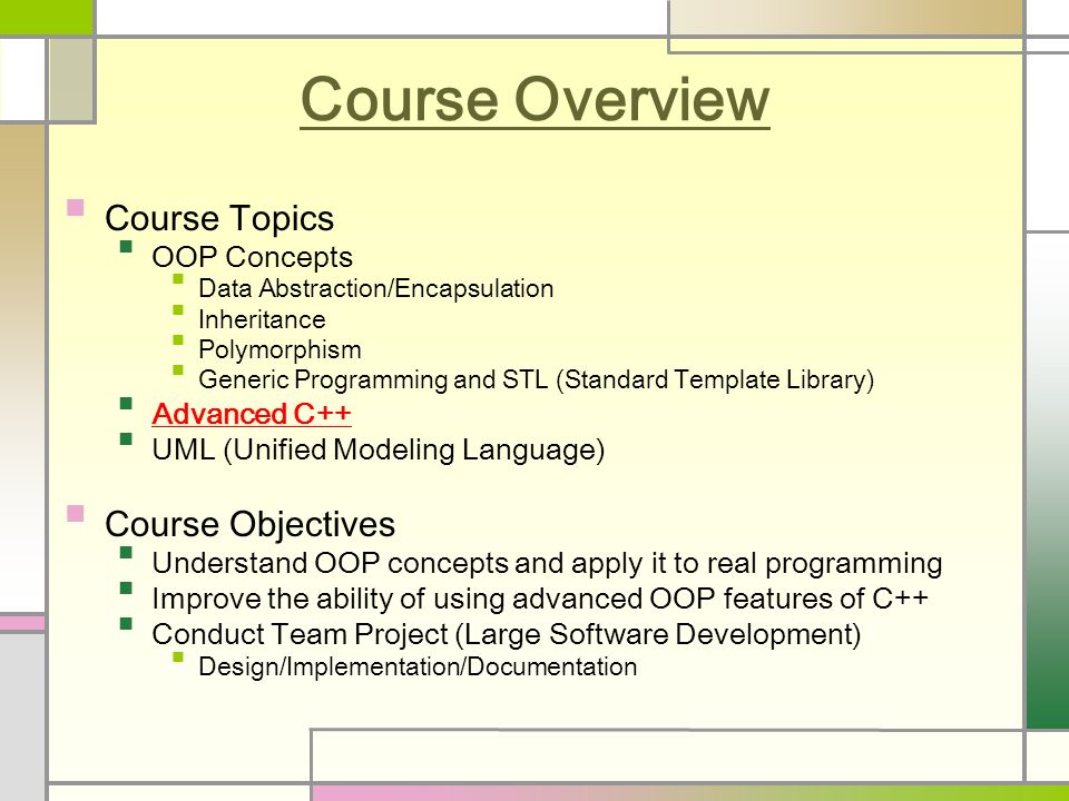 Course Overview Course Topics OOP Concepts Data Abstraction/Encapsulation Inheritance Polymorphism Generic Programming and STL (Standard Template Library) Advanced C++ UML (Unified Modeling Language) Course Objectives Understand OOP concepts and apply it to real programming Improve the ability of using advanced OOP features of C++ Conduct Team Project (Large Software Development) Design/Implementation/Documentation