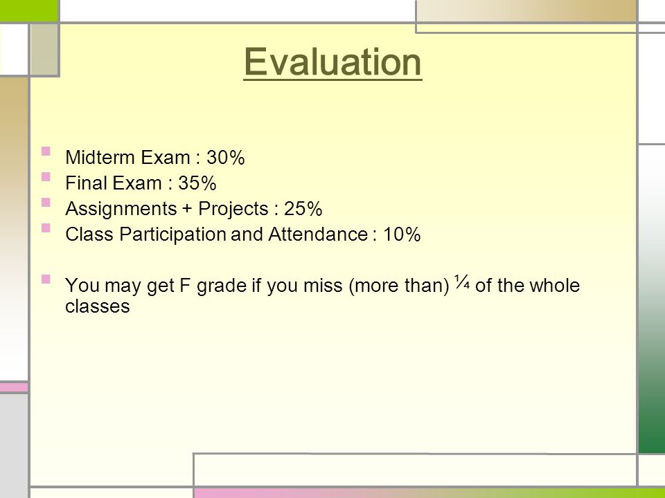 Evaluation Midterm Exam : 30% Final Exam : 35% Assignments + Projects : 25% Class Participation and Attendance : 10% You may get F grade if you miss (more than) ¼ of the whole classes