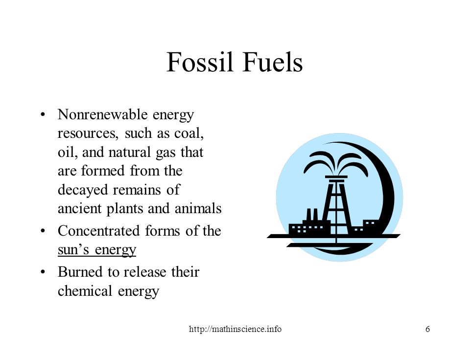 Fossil Fuels Nonrenewable energy resources, such as coal, oil, and natural gas that are formed from the decayed remains of ancient plants and animals Concentrated forms of the sun’s energy Burned to release their chemical energy