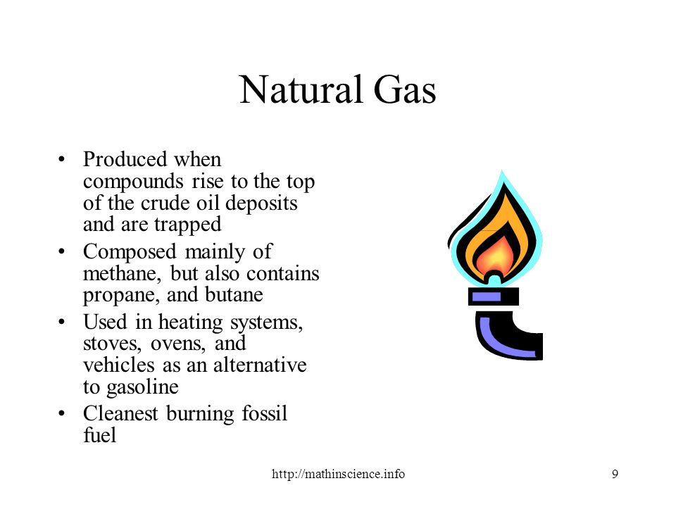 Natural Gas Produced when compounds rise to the top of the crude oil deposits and are trapped Composed mainly of methane, but also contains propane, and butane Used in heating systems, stoves, ovens, and vehicles as an alternative to gasoline Cleanest burning fossil fuel