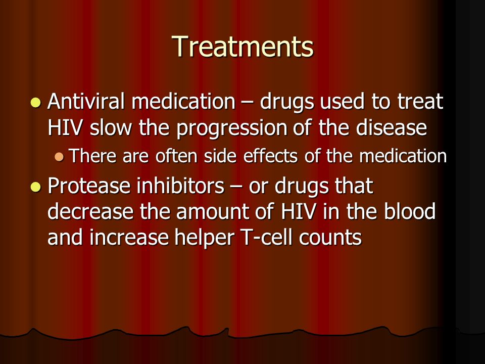 Treatments Antiviral medication – drugs used to treat HIV slow the progression of the disease Antiviral medication – drugs used to treat HIV slow the progression of the disease There are often side effects of the medication There are often side effects of the medication Protease inhibitors – or drugs that decrease the amount of HIV in the blood and increase helper T-cell counts Protease inhibitors – or drugs that decrease the amount of HIV in the blood and increase helper T-cell counts
