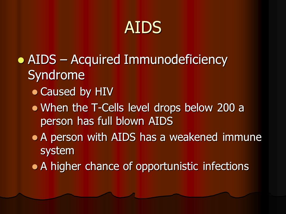 AIDS AIDS – Acquired Immunodeficiency Syndrome AIDS – Acquired Immunodeficiency Syndrome Caused by HIV Caused by HIV When the T-Cells level drops below 200 a person has full blown AIDS When the T-Cells level drops below 200 a person has full blown AIDS A person with AIDS has a weakened immune system A person with AIDS has a weakened immune system A higher chance of opportunistic infections A higher chance of opportunistic infections