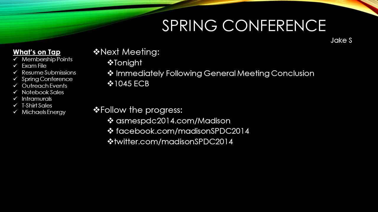 SPRING CONFERENCE  Next Meeting:  Tonight  Immediately Following General Meeting Conclusion  1045 ECB  Follow the progress:  asmespdc2014.com/Madison  facebook.com/madisonSPDC2014  twitter.com/madisonSPDC2014 Jake S What’s on Tap Membership Points Exam File Resume Submissions Spring Conference Outreach Events Notebook Sales Intramurals T-Shirt Sales Michaels Energy