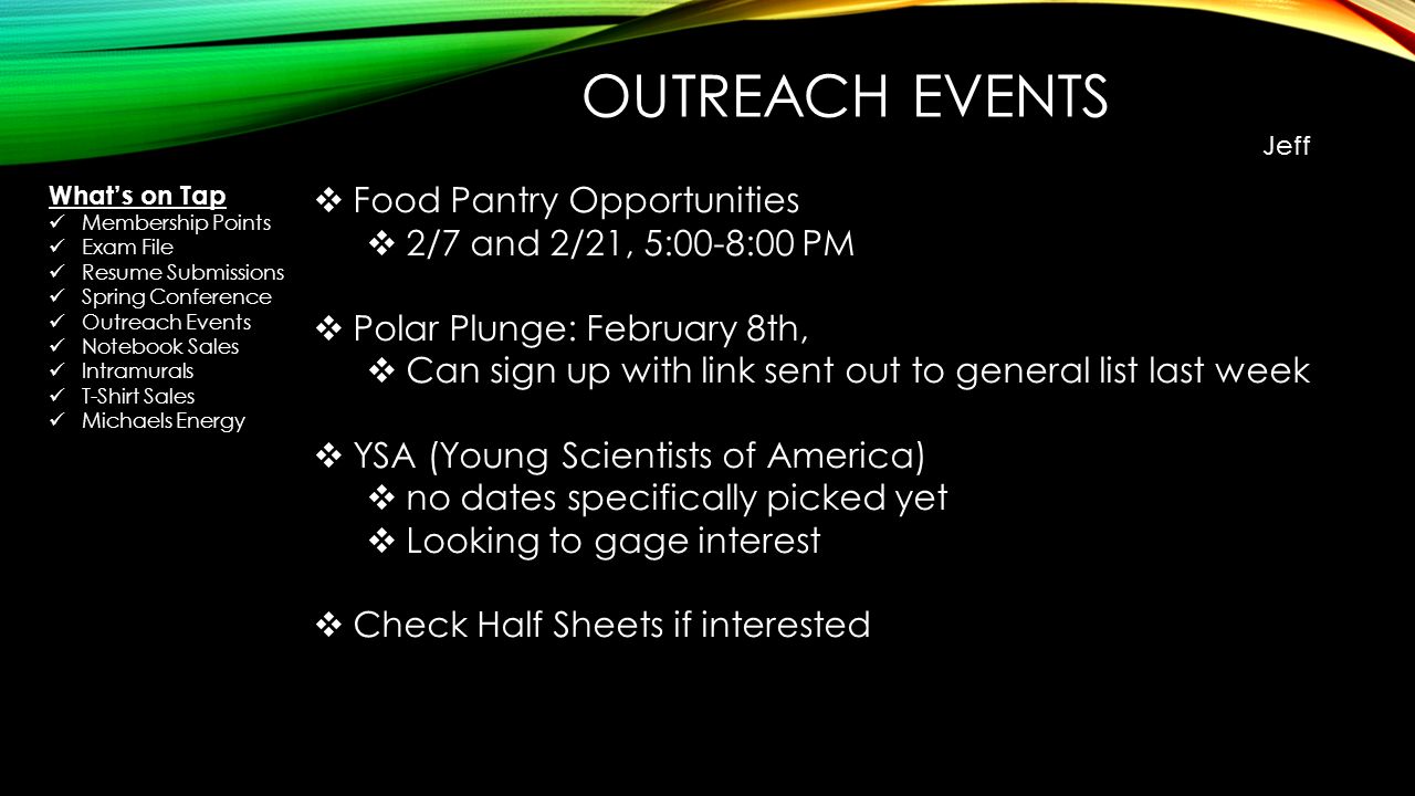 OUTREACH EVENTS Jeff  Food Pantry Opportunities  2/7 and 2/21, 5:00-8:00 PM  Polar Plunge: February 8th,  Can sign up with link sent out to general list last week  YSA (Young Scientists of America)  no dates specifically picked yet  Looking to gage interest  Check Half Sheets if interested What’s on Tap Membership Points Exam File Resume Submissions Spring Conference Outreach Events Notebook Sales Intramurals T-Shirt Sales Michaels Energy