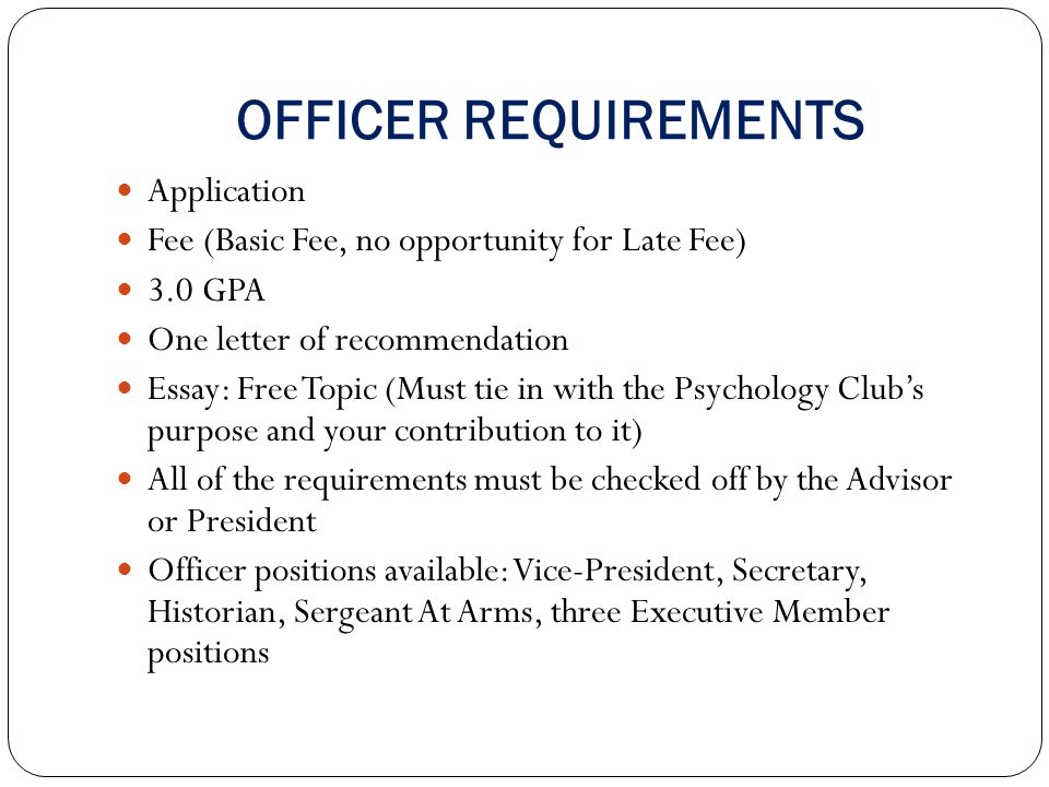 OFFICER REQUIREMENTS Application Fee (Basic Fee, no opportunity for Late Fee) 3.0 GPA One letter of recommendation Essay: Free Topic (Must tie in with the Psychology Club’s purpose and your contribution to it) All of the requirements must be checked off by the Advisor or President Officer positions available: Vice-President, Secretary, Historian, Sergeant At Arms, three Executive Member positions