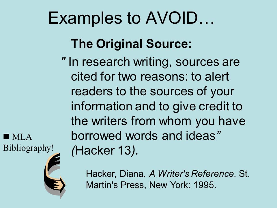 Examples to AVOID… The Original Source: In research writing, sources are cited for two reasons: to alert readers to the sources of your information and to give credit to the writers from whom you have borrowed words and ideas (Hacker 13).