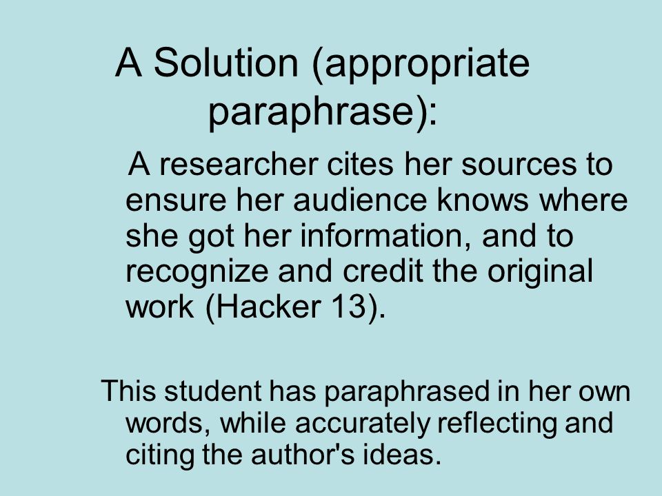 A Solution (appropriate paraphrase): A researcher cites her sources to ensure her audience knows where she got her information, and to recognize and credit the original work (Hacker 13).