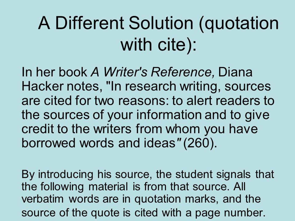 A Different Solution (quotation with cite): In her book A Writer s Reference, Diana Hacker notes, In research writing, sources are cited for two reasons: to alert readers to the sources of your information and to give credit to the writers from whom you have borrowed words and ideas (260).