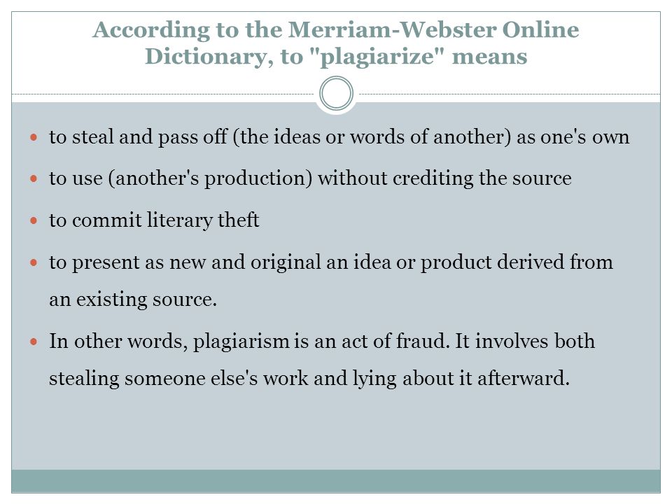 According to the Merriam-Webster Online Dictionary, to plagiarize means to steal and pass off (the ideas or words of another) as one s own to use (another s production) without crediting the source to commit literary theft to present as new and original an idea or product derived from an existing source.