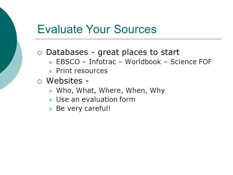 Evaluate Your Sources  Databases - great places to start EBSCO – Infotrac – Worldbook – Science FOF Print resources  Websites - Who, What, Where, When, Why Use an evaluation form Be very careful!