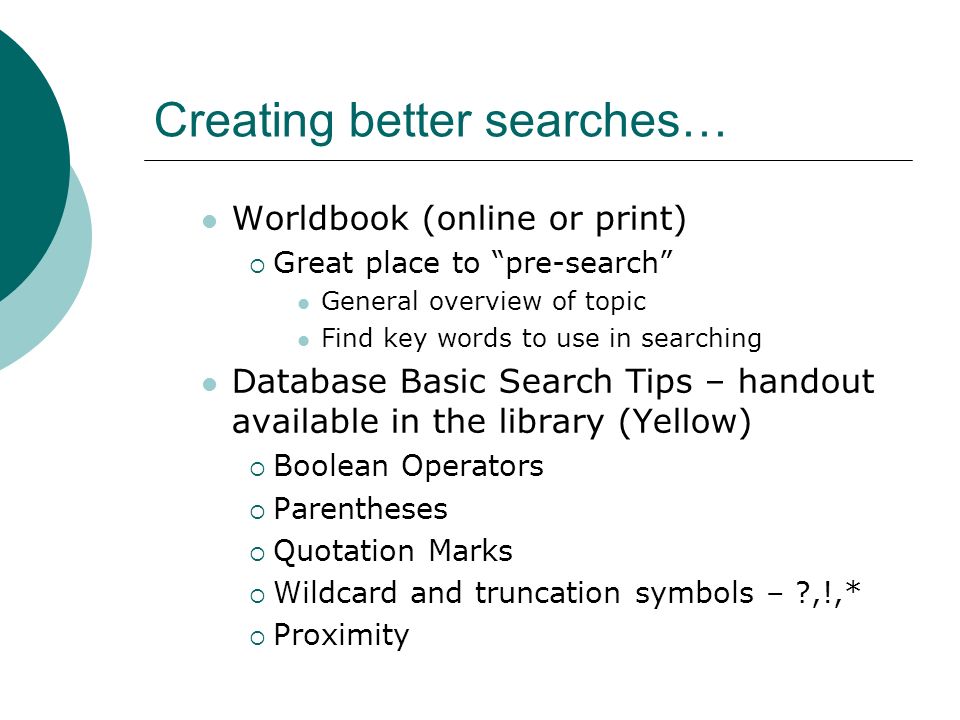 Creating better searches… Worldbook (online or print)  Great place to pre-search General overview of topic Find key words to use in searching Database Basic Search Tips – handout available in the library (Yellow)  Boolean Operators  Parentheses  Quotation Marks  Wildcard and truncation symbols – ,!,*  Proximity
