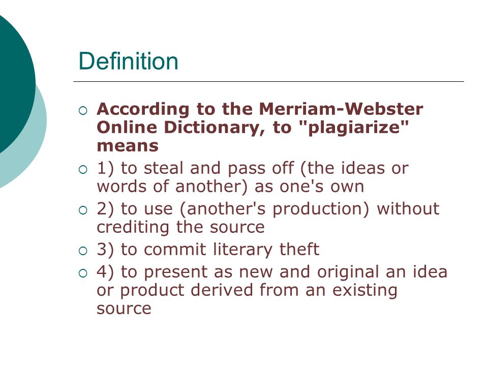 Definition  According to the Merriam-Webster Online Dictionary, to plagiarize means  1) to steal and pass off (the ideas or words of another) as one s own  2) to use (another s production) without crediting the source  3) to commit literary theft  4) to present as new and original an idea or product derived from an existing source