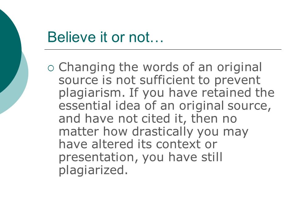 Believe it or not…  Changing the words of an original source is not sufficient to prevent plagiarism.