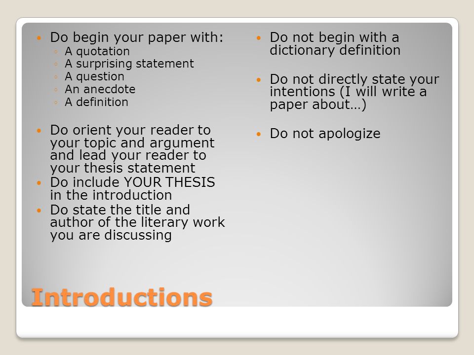 Introductions Do begin your paper with: ◦A quotation ◦A surprising statement ◦A question ◦An anecdote ◦A definition Do orient your reader to your topic and argument and lead your reader to your thesis statement Do include YOUR THESIS in the introduction Do state the title and author of the literary work you are discussing Do not begin with a dictionary definition Do not directly state your intentions (I will write a paper about…) Do not apologize