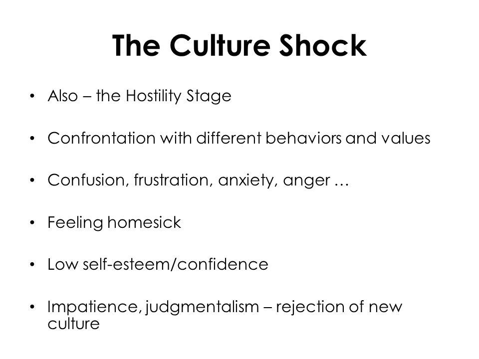 The Culture Shock Also – the Hostility Stage Confrontation with different behaviors and values Confusion, frustration, anxiety, anger … Feeling homesick Low self-esteem/confidence Impatience, judgmentalism – rejection of new culture
