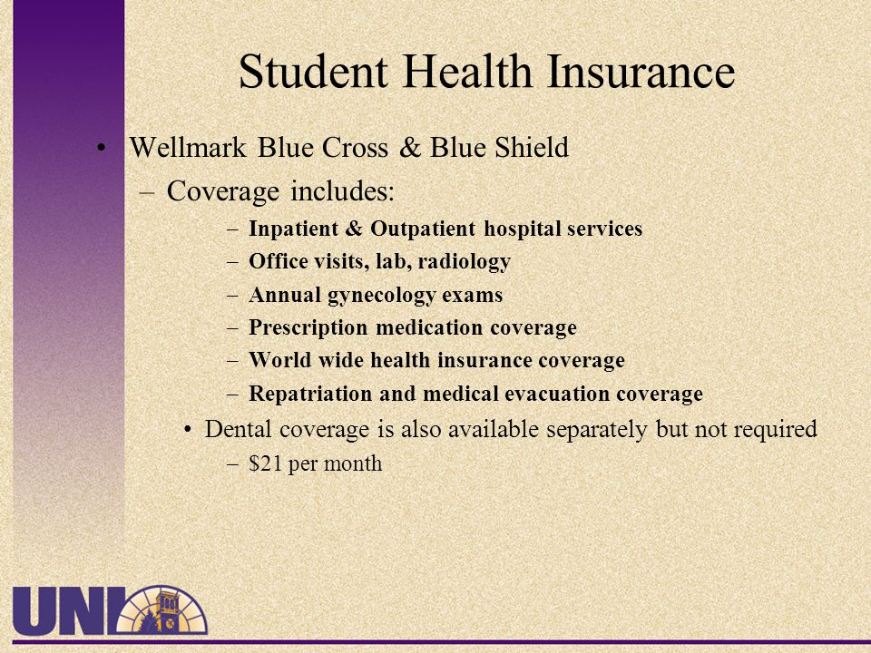 Student Health Insurance Wellmark Blue Cross & Blue Shield –Coverage includes: –Inpatient & Outpatient hospital services –Office visits, lab, radiology –Annual gynecology exams –Prescription medication coverage –World wide health insurance coverage –Repatriation and medical evacuation coverage Dental coverage is also available separately but not required –$21 per month