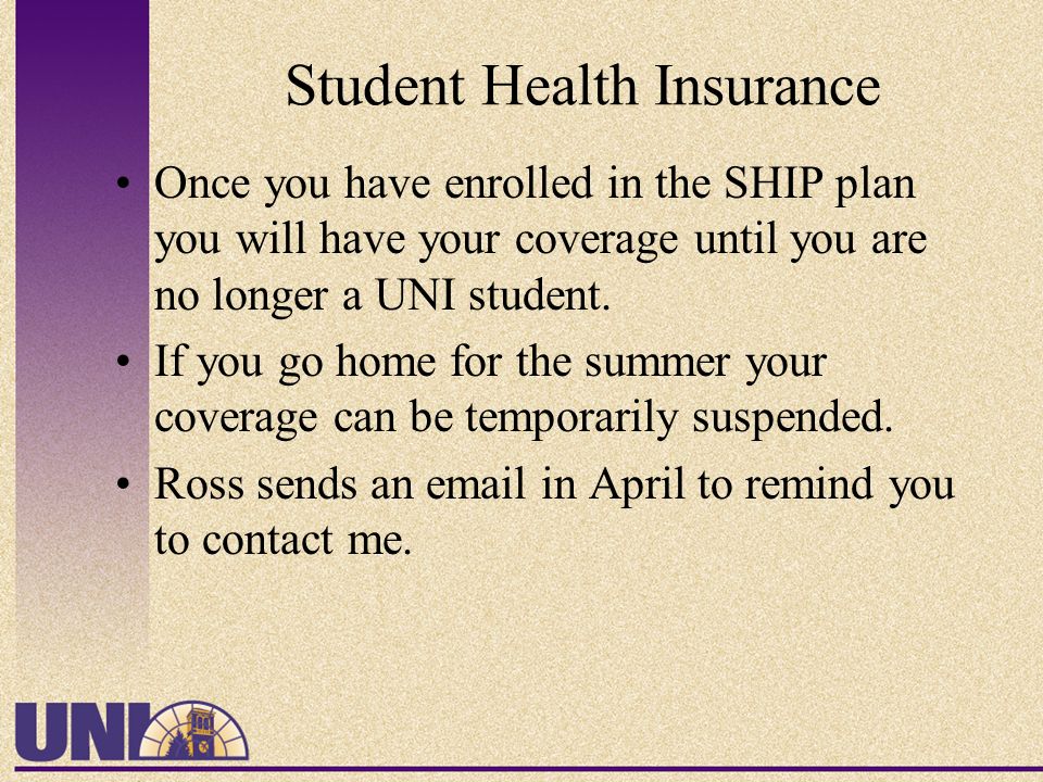 Student Health Insurance Once you have enrolled in the SHIP plan you will have your coverage until you are no longer a UNI student.