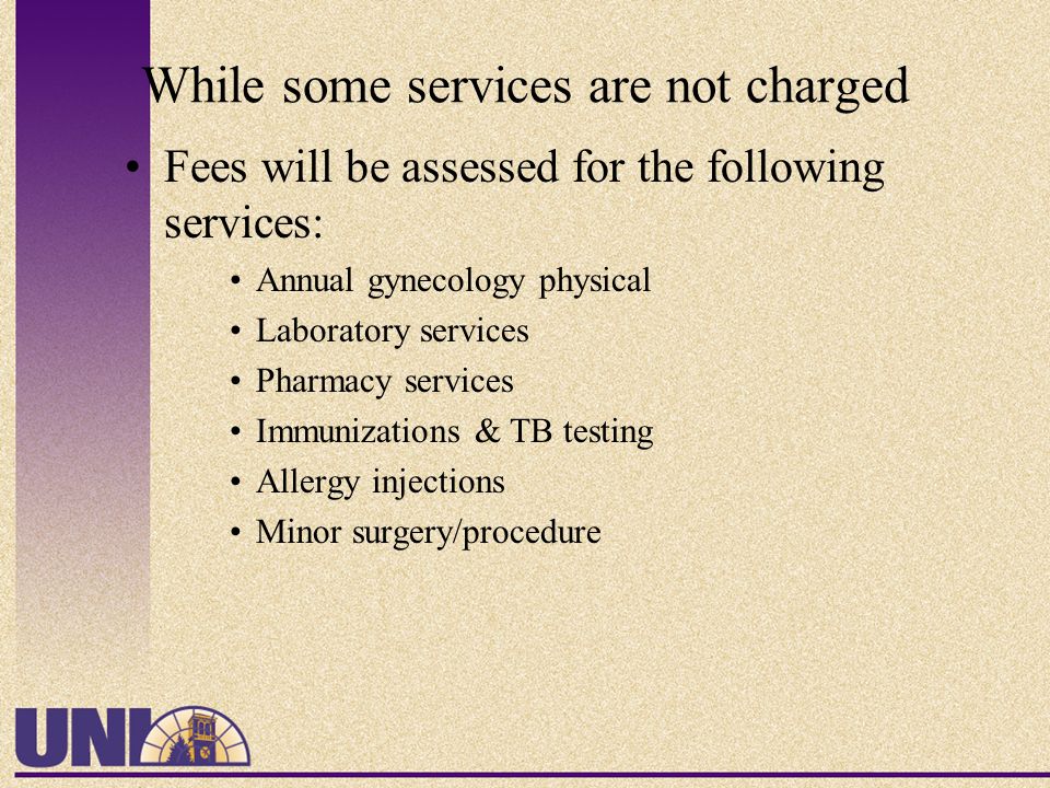 While some services are not charged Fees will be assessed for the following services: Annual gynecology physical Laboratory services Pharmacy services Immunizations & TB testing Allergy injections Minor surgery/procedure