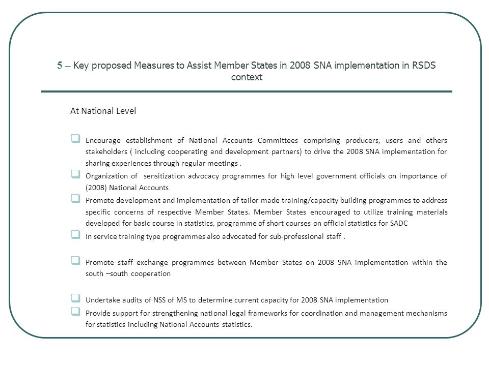 5 – Key proposed Measures to Assist Member States in 2008 SNA implementation in RSDS context At National Level  Encourage establishment of National Accounts Committees comprising producers, users and others stakeholders ( including cooperating and development partners) to drive the 2008 SNA implementation for sharing experiences through regular meetings.