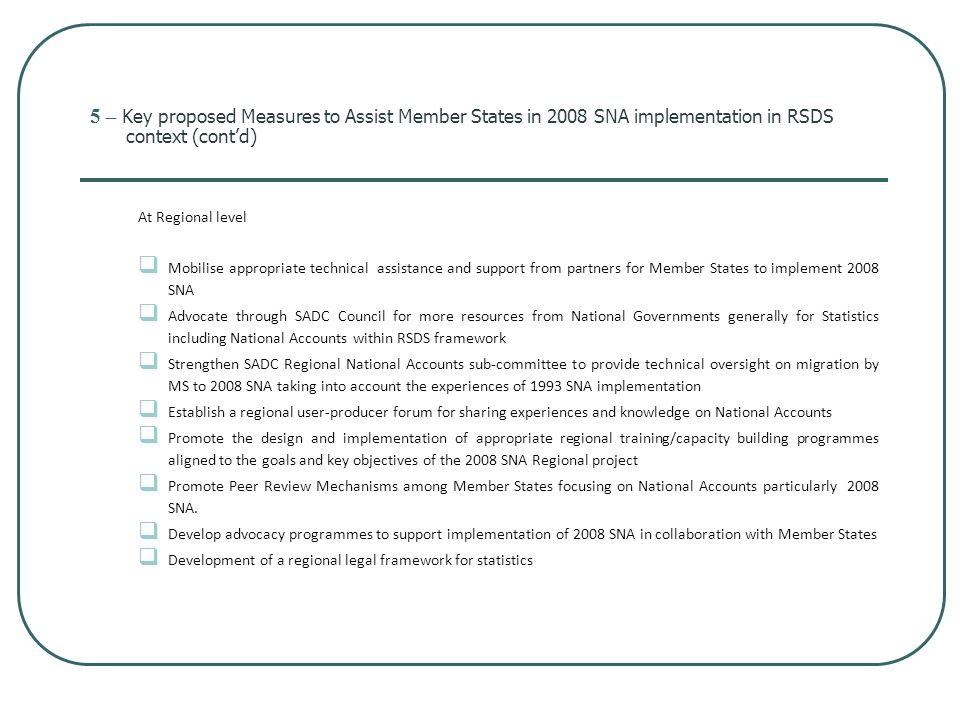 5 – Key proposed Measures to Assist Member States in 2008 SNA implementation in RSDS context (cont’d) At Regional level  Mobilise appropriate technical assistance and support from partners for Member States to implement 2008 SNA  Advocate through SADC Council for more resources from National Governments generally for Statistics including National Accounts within RSDS framework  Strengthen SADC Regional National Accounts sub-committee to provide technical oversight on migration by MS to 2008 SNA taking into account the experiences of 1993 SNA implementation  Establish a regional user-producer forum for sharing experiences and knowledge on National Accounts  Promote the design and implementation of appropriate regional training/capacity building programmes aligned to the goals and key objectives of the 2008 SNA Regional project  Promote Peer Review Mechanisms among Member States focusing on National Accounts particularly 2008 SNA.