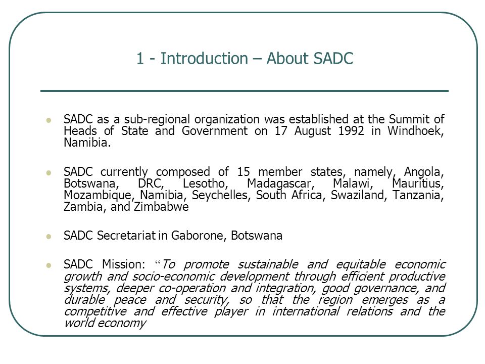 1 - Introduction – About SADC SADC as a sub-regional organization was established at the Summit of Heads of State and Government on 17 August 1992 in Windhoek, Namibia.