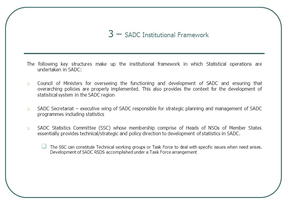 The following key structures make up the institutional framework in which Statistical operations are undertaken in SADC:  Council of Ministers for overseeing the functioning and development of SADC and ensuring that overarching policies are properly implemented.