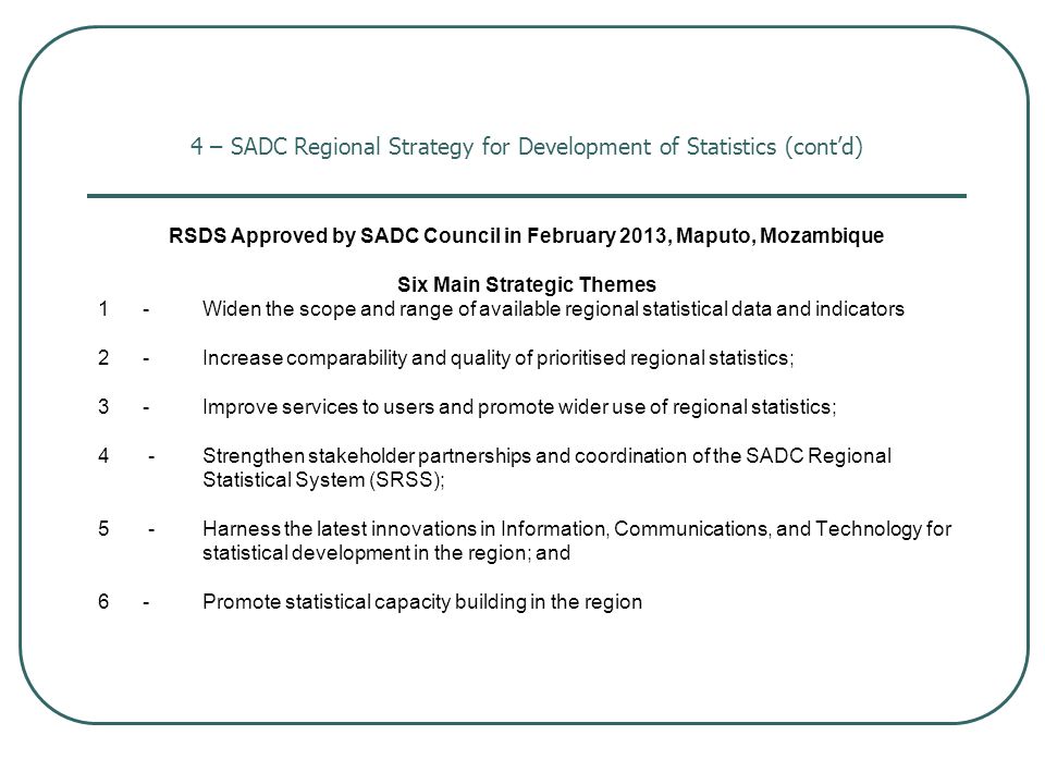 4 – SADC Regional Strategy for Development of Statistics (cont’d) RSDS Approved by SADC Council in February 2013, Maputo, Mozambique Six Main Strategic Themes 1 -Widen the scope and range of available regional statistical data and indicators 2 -Increase comparability and quality of prioritised regional statistics; 3 - Improve services to users and promote wider use of regional statistics; 4 -Strengthen stakeholder partnerships and coordination of the SADC Regional Statistical System (SRSS); 5 -Harness the latest innovations in Information, Communications, and Technology for statistical development in the region; and 6 -Promote statistical capacity building in the region
