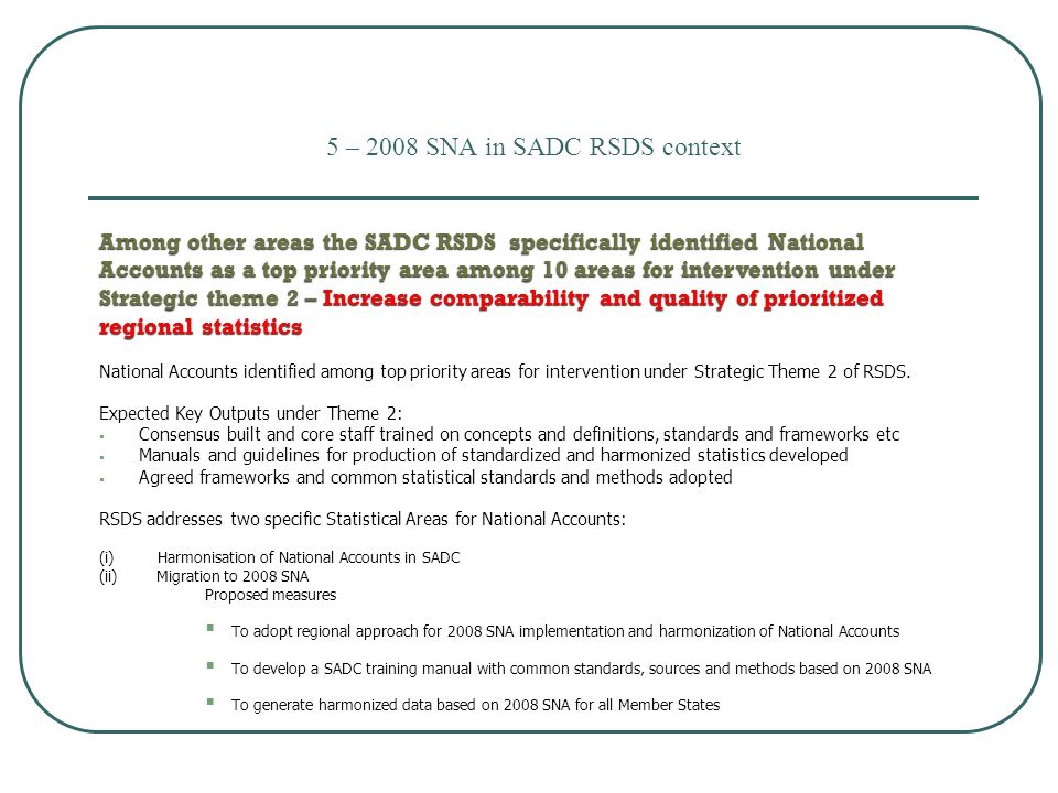 5 – 2008 SNA in SADC RSDS context Among other areas the SADC RSDS specifically identified National Accounts as a top priority area among 10 areas for intervention under Strategic theme 2 – Increase comparability and quality of prioritized regional statistics National Accounts identified among top priority areas for intervention under Strategic Theme 2 of RSDS.