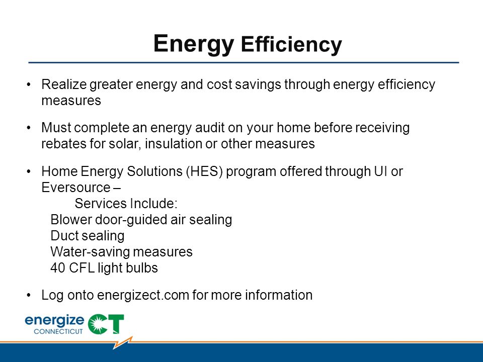 Energy Efficiency Realize greater energy and cost savings through energy efficiency measures Must complete an energy audit on your home before receiving rebates for solar, insulation or other measures Home Energy Solutions (HES) program offered through UI or Eversource – Services Include: Blower door-guided air sealing Duct sealing Water-saving measures 40 CFL light bulbs Log onto energizect.com for more information