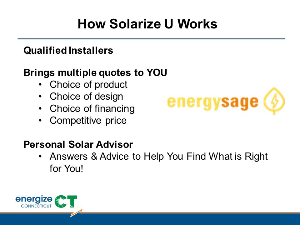 How Solarize U Works Qualified Installers Brings multiple quotes to YOU Choice of product Choice of design Choice of financing Competitive price Personal Solar Advisor Answers & Advice to Help You Find What is Right for You!