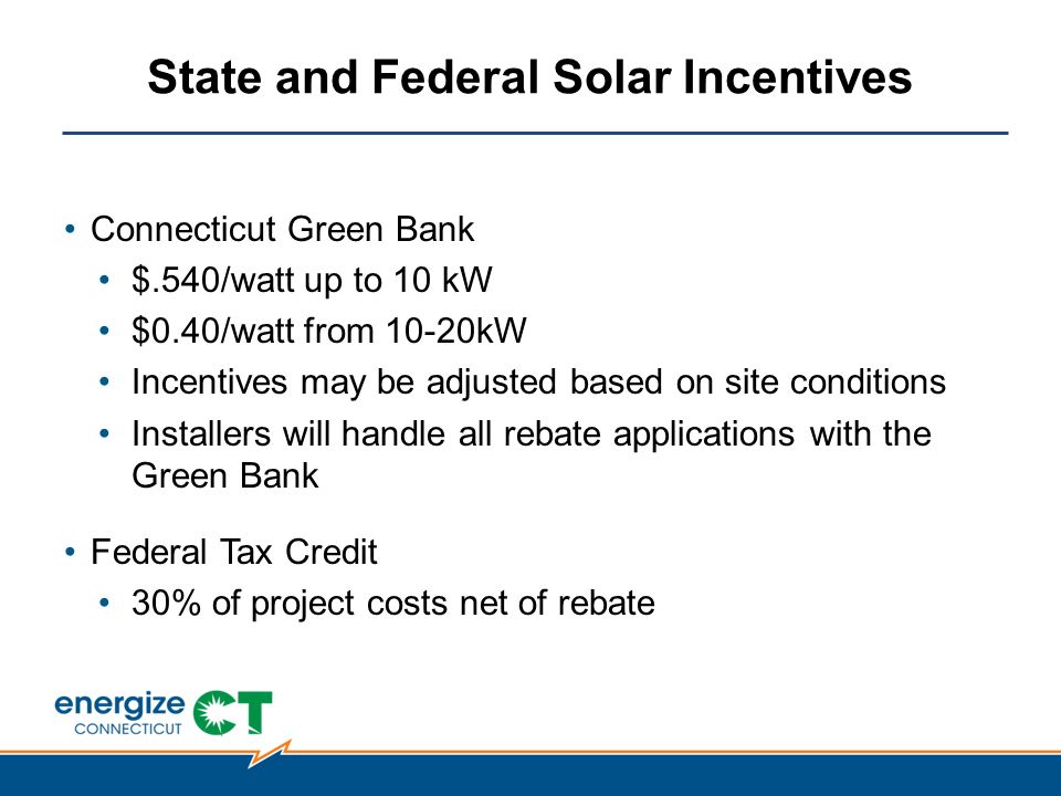 State and Federal Solar Incentives Connecticut Green Bank $.540/watt up to 10 kW $0.40/watt from 10-20kW Incentives may be adjusted based on site conditions Installers will handle all rebate applications with the Green Bank Federal Tax Credit 30% of project costs net of rebate