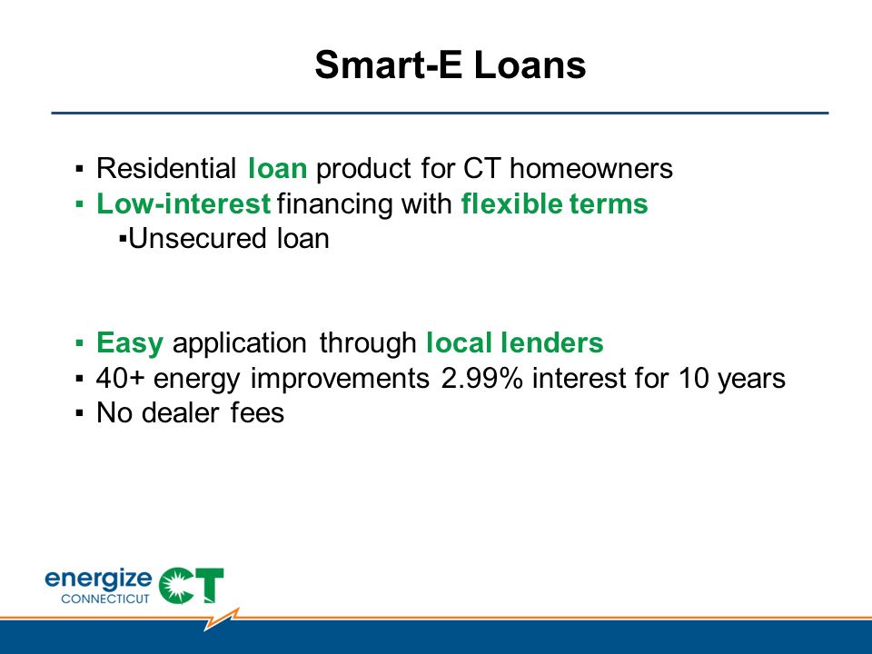 Smart-E Loans ▪Residential loan product for CT homeowners ▪Low-interest financing with flexible terms ▪Unsecured loan ▪Easy application through local lenders ▪40+ energy improvements 2.99% interest for 10 years ▪No dealer fees