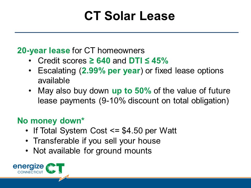 CT Solar Lease 20-year lease for CT homeowners Credit scores ≥ 640 and DTI ≤ 45% Escalating (2.99% per year) or fixed lease options available May also buy down up to 50% of the value of future lease payments (9-10% discount on total obligation) No money down* If Total System Cost <= $4.50 per Watt Transferable if you sell your house Not available for ground mounts