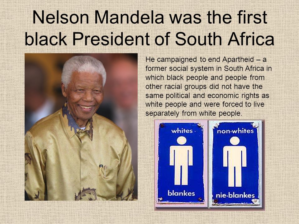 Nelson Mandela was the first black President of South Africa He campaigned to end Apartheid – a former social system in South Africa in which black people and people from other racial groups did not have the same political and economic rights as white people and were forced to live separately from white people.