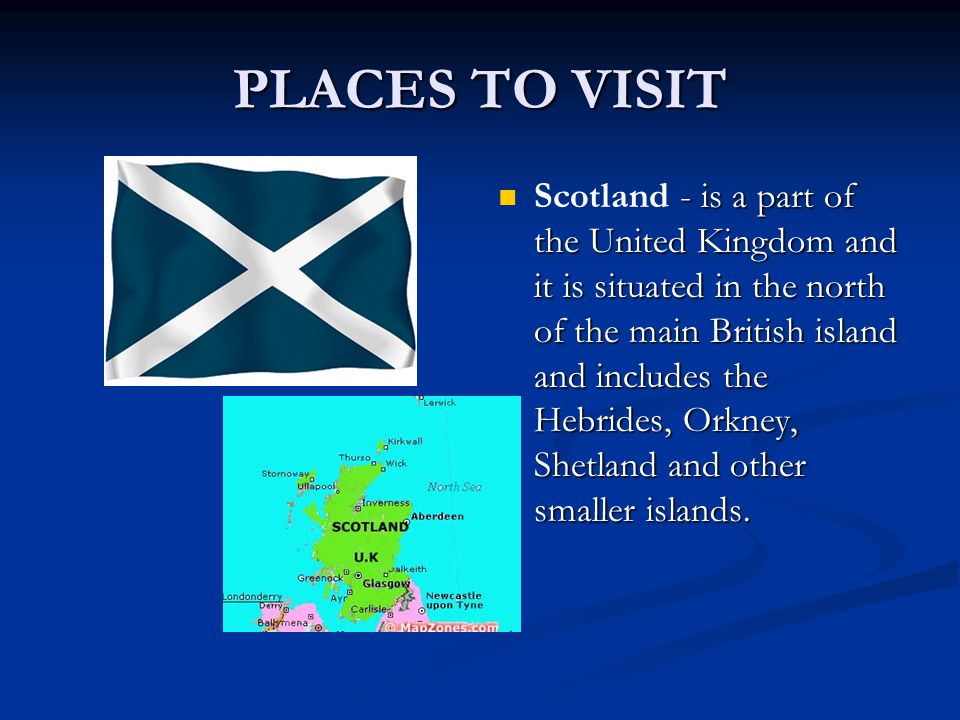 PLACES TO VISIT Scotland - is a part of the United Kingdom and it is situated in the north of the main British island and includes the Hebrides, Orkney, Shetland and other smaller islands.