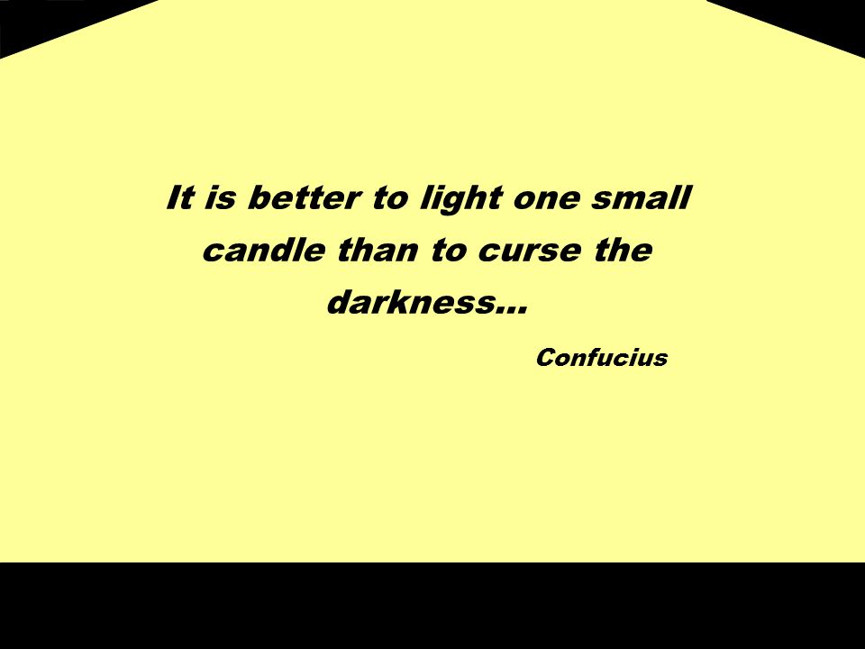 It is better to light one small candle than to curse the darkness… Confucius
